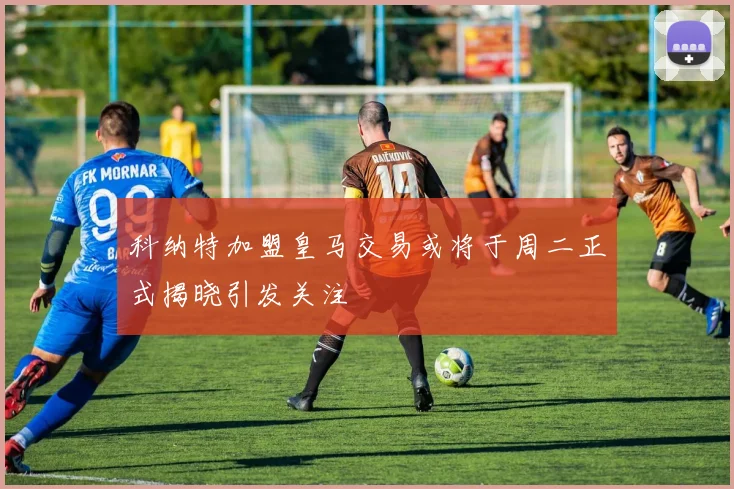科纳特加盟皇马交易或将于周二正式揭晓引发关注