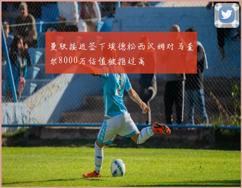 曼联接近签下埃德松西汉姆对马奎尔8000万估值被指过高