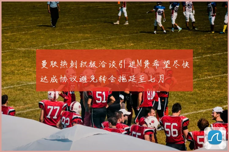 曼联热刺积极洽谈引进M费希望尽快达成协议避免转会拖延至七月