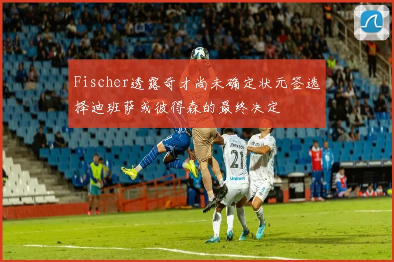 Fischer透露奇才尚未确定状元签选择迪班萨或彼得森的最终决定