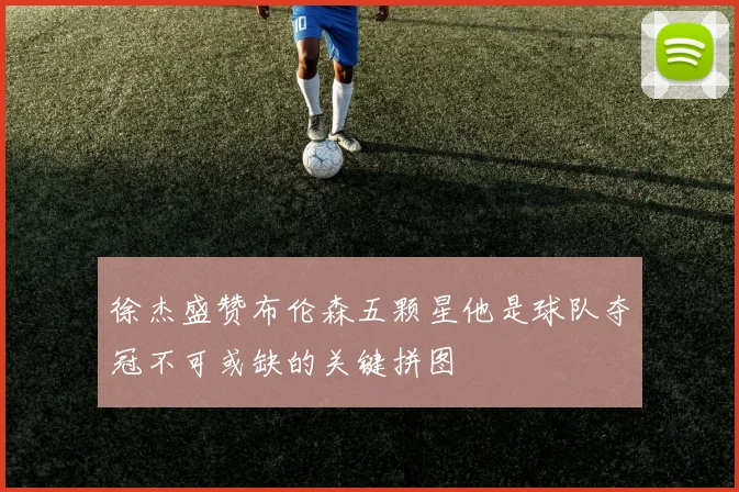 徐杰盛赞布伦森五颗星他是球队夺冠不可或缺的关键拼图