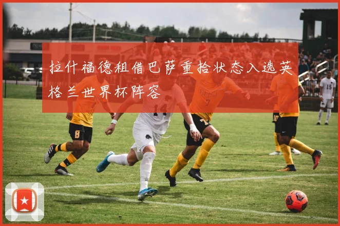 拉什福德租借巴萨重拾状态入选英格兰世界杯阵容