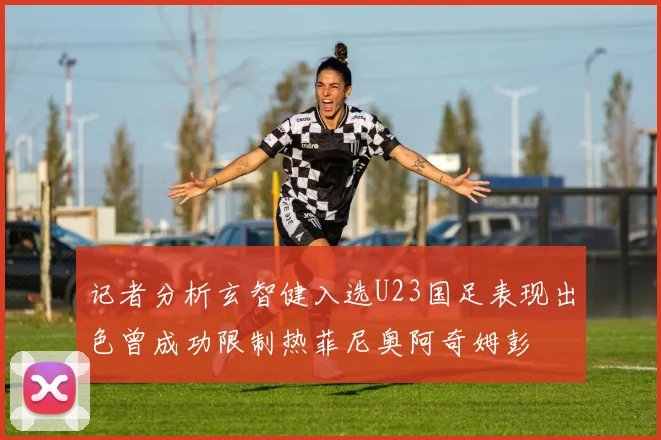记者分析玄智健入选U23国足表现出色曾成功限制热菲尼奥阿奇姆彭