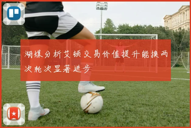 湖媒分析艾顿交易价值提升能换两次轮次显著进步