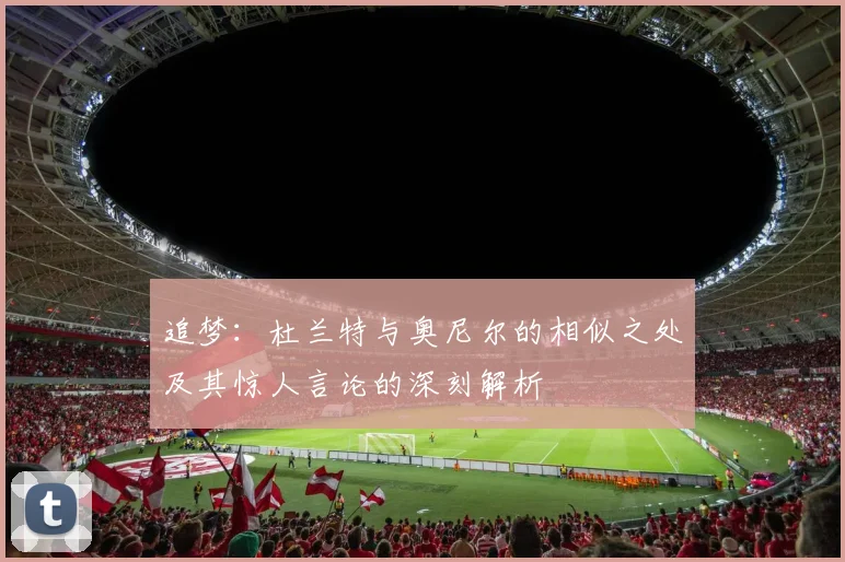 追梦：杜兰特与奥尼尔的相似之处及其惊人言论的深刻解析