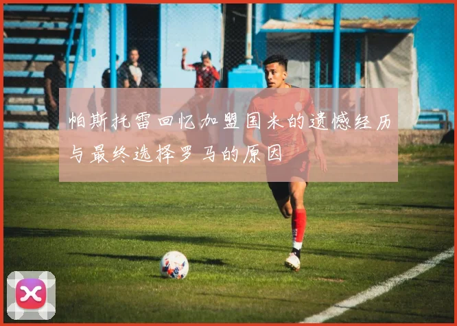 帕斯托雷回忆加盟国米的遗憾经历与最终选择罗马的原因