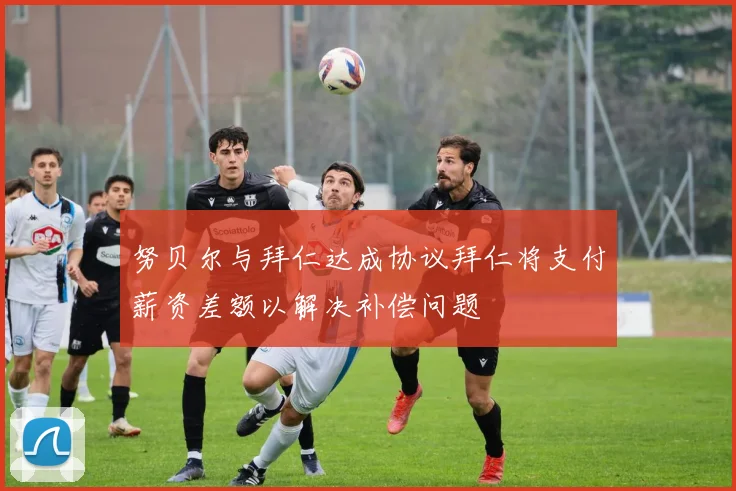 努贝尔与拜仁达成协议拜仁将支付薪资差额以解决补偿问题