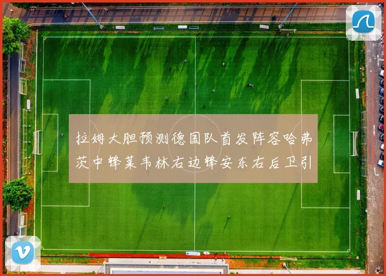 拉姆大胆预测德国队首发阵容哈弗茨中锋莱韦林右边锋安东右后卫引发热议