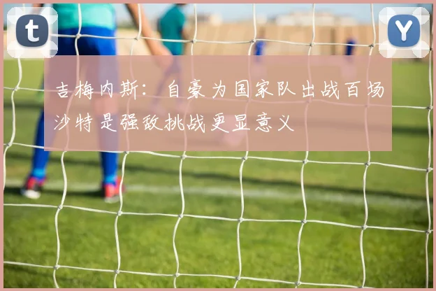 吉梅内斯：自豪为国家队出战百场沙特是强敌挑战更显意义