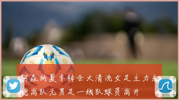 阿森纳夏季转会大清洗女足主力米德离队无男足一线队球员离开