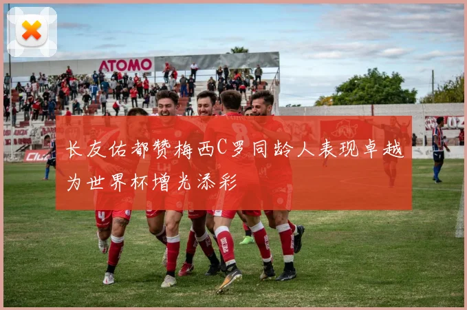 长友佑都赞梅西C罗同龄人表现卓越为世界杯增光添彩