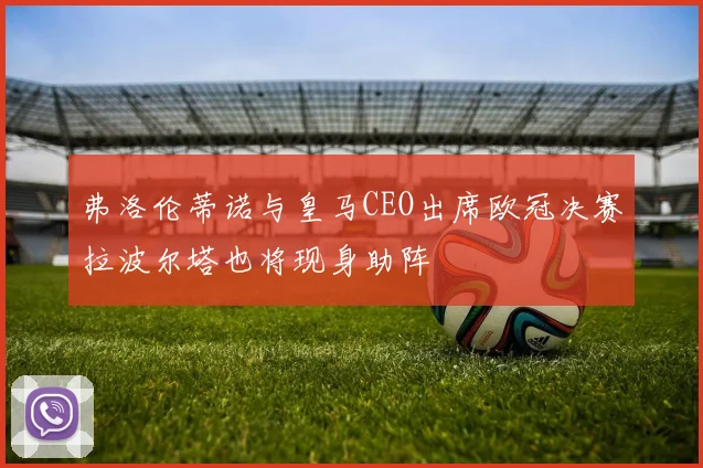 弗洛伦蒂诺与皇马CEO出席欧冠决赛拉波尔塔也将现身助阵
