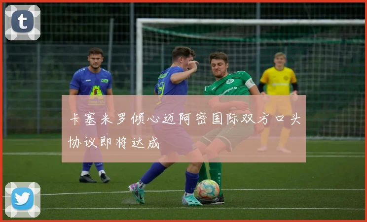 卡塞米罗倾心迈阿密国际双方口头协议即将达成
