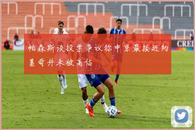 帕森斯谈投票争议称申京最接近约基奇并未被高估