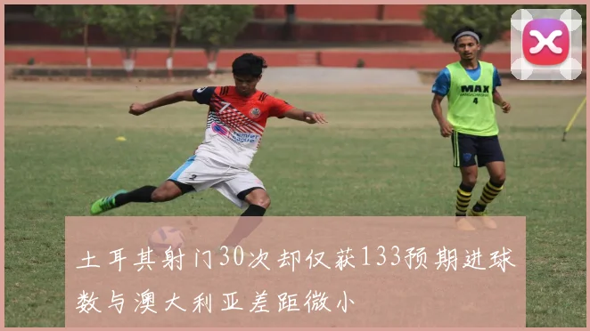 土耳其射门30次却仅获133预期进球数与澳大利亚差距微小