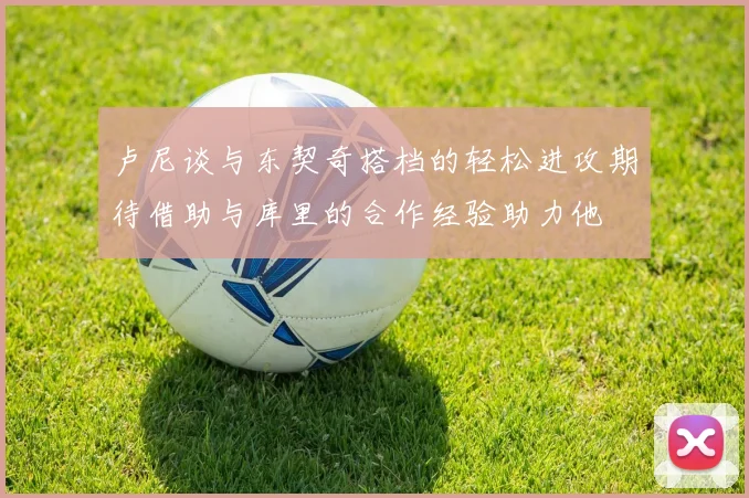 卢尼谈与东契奇搭档的轻松进攻期待借助与库里的合作经验助力他